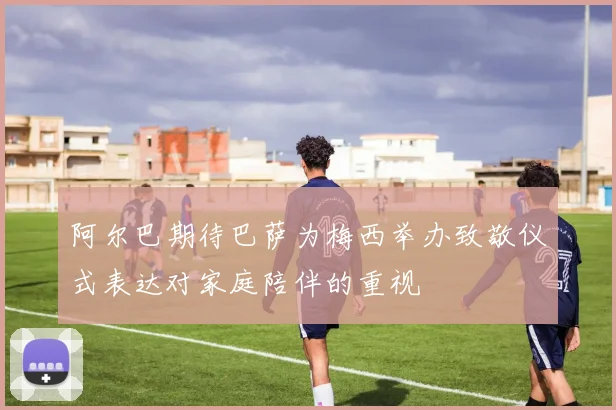 阿尔巴期待巴萨为梅西举办致敬仪式表达对家庭陪伴的重视