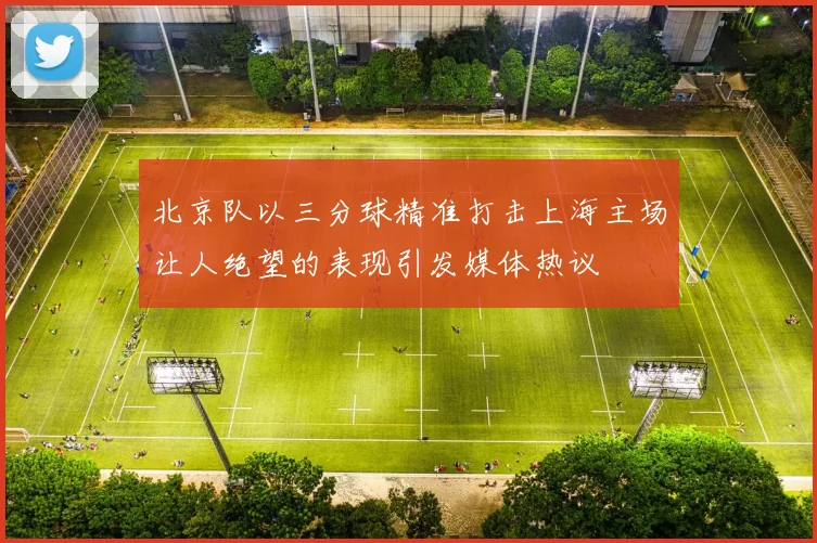 北京队以三分球精准打击上海主场让人绝望的表现引发媒体热议
