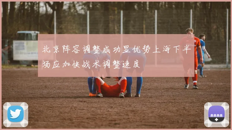 北京阵容调整成功显优势上海下半场应加快战术调整速度