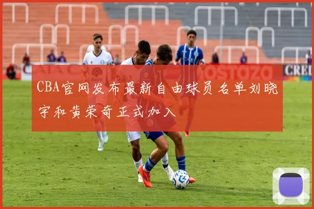 CBA官网发布最新自由球员名单刘晓宇和黄荣奇正式加入