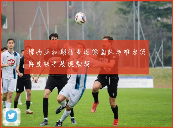 穆西亚拉期待重返德国队与维尔茨再度联手展现默契