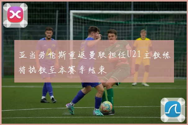 亚当劳伦斯重返曼联担任U21主教练将执教至本赛季结束