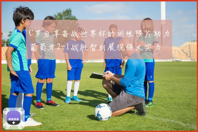 C罗分享备战世界杯的训练照片助力葡萄牙2-1战胜智利展现强大实力