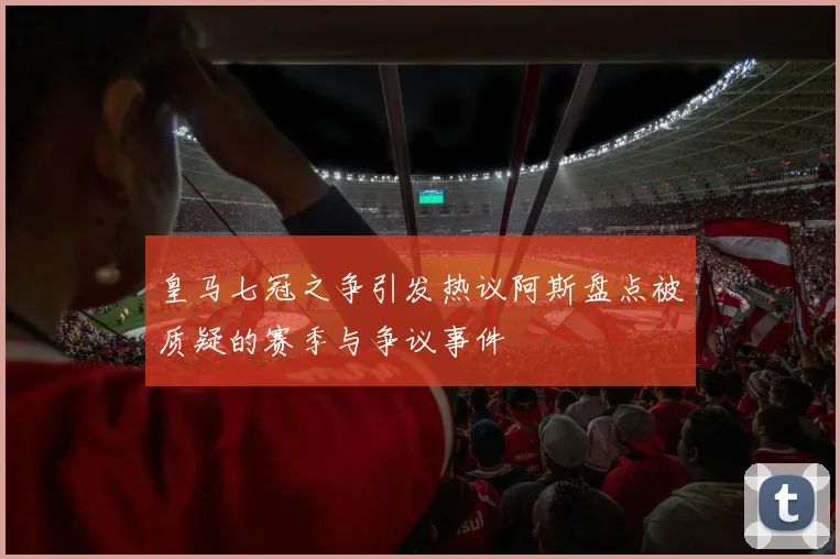 皇马七冠之争引发热议阿斯盘点被质疑的赛季与争议事件