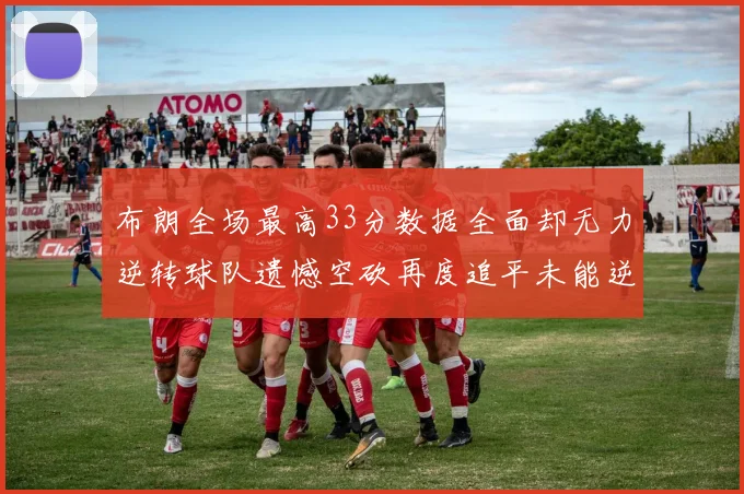 布朗全场最高33分数据全面却无力逆转球队遗憾空砍再度追平未能逆袭