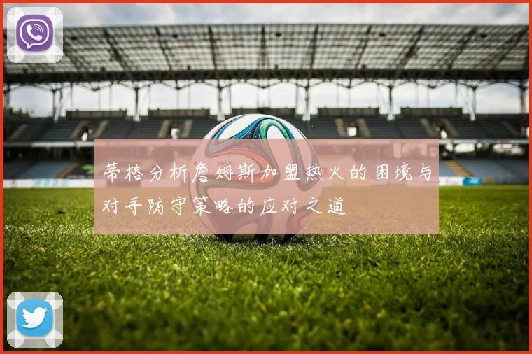 蒂格分析詹姆斯加盟热火的困境与对手防守策略的应对之道
