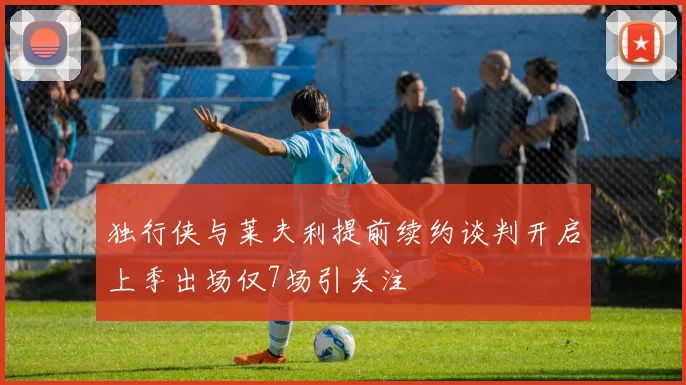 独行侠与莱夫利提前续约谈判开启上季出场仅7场引关注