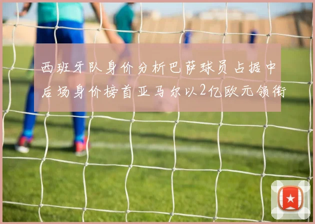 西班牙队身价分析巴萨球员占据中后场身价榜首亚马尔以2亿欧元领衔