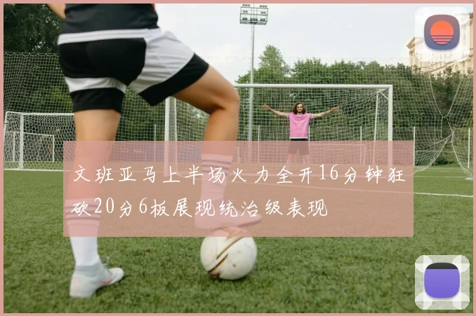 文班亚马上半场火力全开16分钟狂砍20分6板展现统治级表现