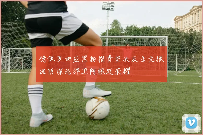 德保罗回应黑粉指责坚决反击无根据阴谋论捍卫阿根廷荣耀