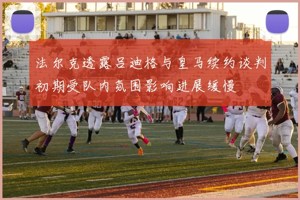 法尔克透露吕迪格与皇马续约谈判初期受队内氛围影响进展缓慢