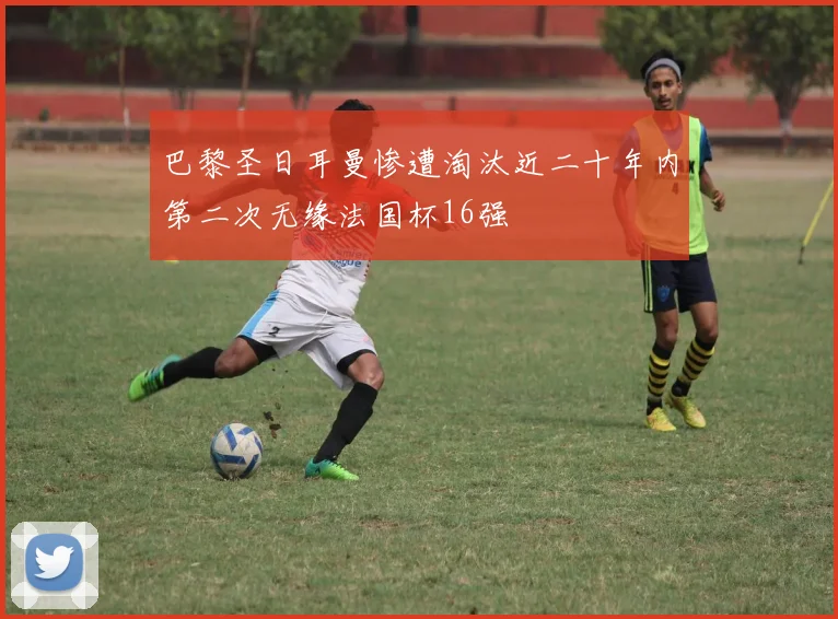 巴黎圣日耳曼惨遭淘汰近二十年内第二次无缘法国杯16强