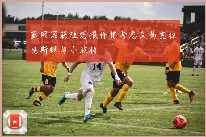 篮网若获理想报价将考虑交易克拉克斯顿与小波特