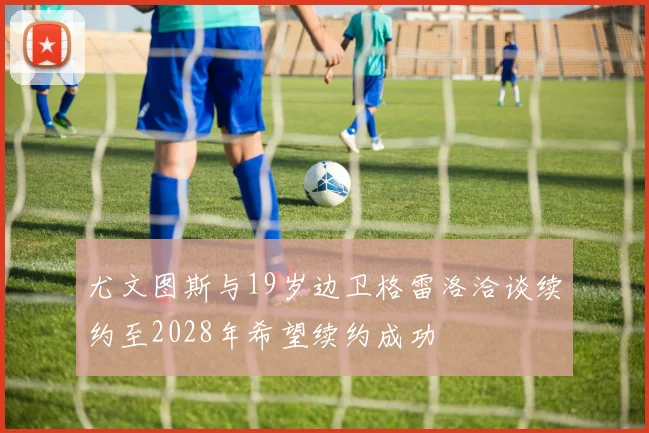 尤文图斯与19岁边卫格雷洛洽谈续约至2028年希望续约成功