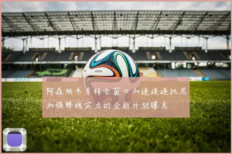 阿森纳冬季转会窗口加速追逐托尼加强锋线实力的全新计划曝光