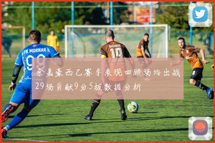 余嘉豪西乙赛季表现回顾场均出战29场贡献9分5板数据分析