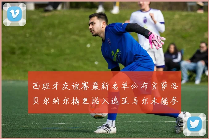 西班牙友谊赛最新名单公布贡萨洛贝尔纳尔梅里诺入选亚马尔未能参赛