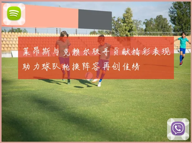 莱昂斯与克赖尔联手贡献精彩表现助力球队轮换阵容再创佳绩