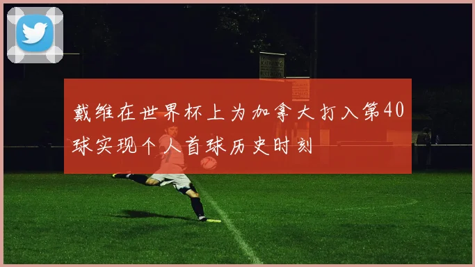 戴维在世界杯上为加拿大打入第40球实现个人首球历史时刻