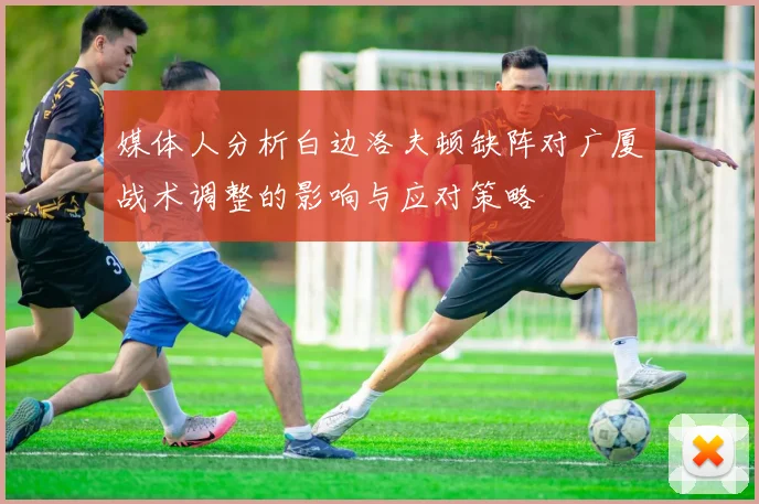 媒体人分析白边洛夫顿缺阵对广厦战术调整的影响与应对策略