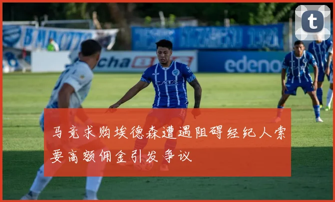 马竞求购埃德森遭遇阻碍经纪人索要高额佣金引发争议