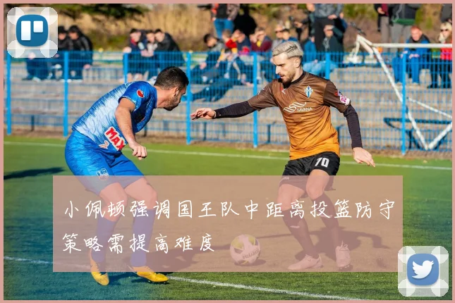 小佩顿强调国王队中距离投篮防守策略需提高难度