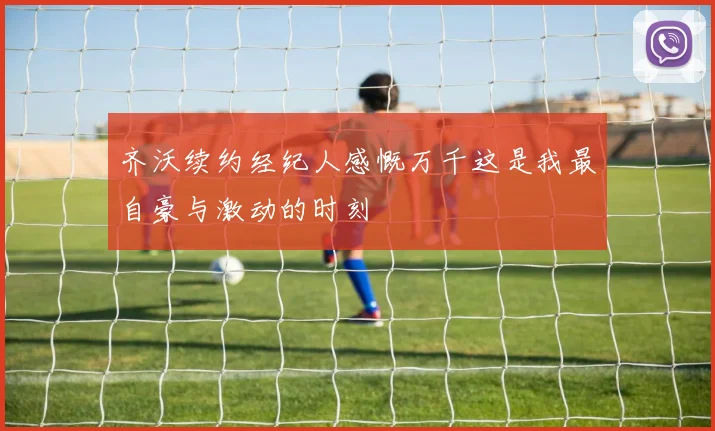 齐沃续约经纪人感慨万千这是我最自豪与激动的时刻