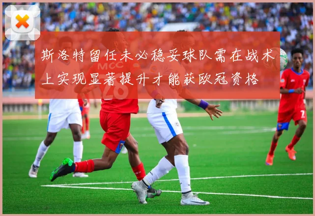斯洛特留任未必稳妥球队需在战术上实现显著提升才能获欧冠资格