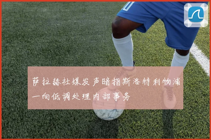 萨拉赫社媒发声暗指斯洛特利物浦一向低调处理内部事务