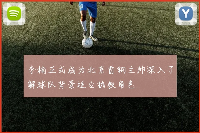 李楠正式成为北京首钢主帅深入了解球队背景适合执教角色