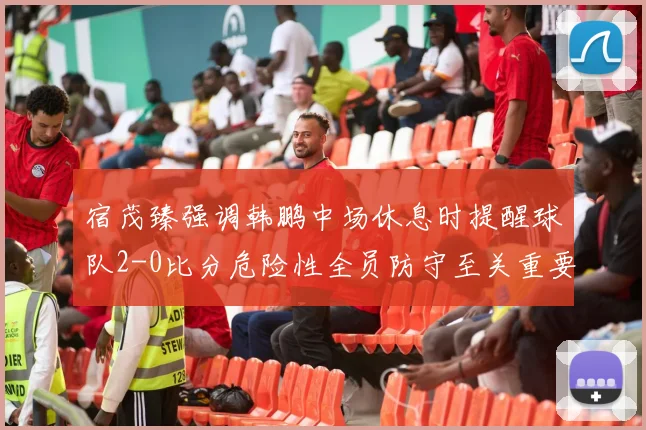 宿茂臻强调韩鹏中场休息时提醒球队2-0比分危险性全员防守至关重要